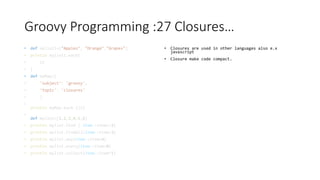 Groovy Programming :27 Closures…
• def mylist1=["Apples", "Orange","Grapes"]
• println mylist1.each{
• it
• }
• def myMap=[
• 'subject': 'groovy',
• 'topic': 'closures'
• ]
•
println myMap.each {it}
•
def mylist=[1,2,3,4,5,6]
• println mylist.find { item->item==3}
• println mylist.findAll{item->item>3}
• println mylist.any{item->item>6}
• println mylist.every{item->item>0}
• println mylist.collect{item->item*2}
• Closures are used in other languages also e.x
javascript
• Closure make code compact.
 