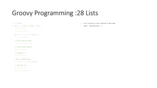 Groovy Programming :28 Lists
• // // Lists
• def fruits=["Apples", "Oranges", "Grapes"]
• println fruits[1]
• println fruits.get(2)
•
def mylist=[1,2,3,['A','B','Groovy'],4]
• println mylist[3][2]
•
// Access using get method
• println mylist.get(3).get(2)
•
// access multiple elements
• println mylist[0..2]
•
// bakcward list
• println mylist[4..2]
•
//check if element exists
• println mylist[3].contains("Groovy")
•
// check list size
• println mylist.size()
• println mylist[3].size()
•
• List a structure to store collection of data items.
• Syntax : [obj1,obj2,obj3,…..]
 