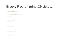 Groovy Programming :29 Lists….
• //adding element to list
• mylist.add(10)
• println "after adding list is "+mylist
•
mylist<<20
• println "after adding list is "+mylist
•
//add at a position
• mylist.add(2,22)
• println mylist
•
//remove from the list
• mylist.remove(2)
• println mylist
•
//adding concat two list
• mylist=mylist+[30,40]
• println mylist
• mylist=mylist.plus([50])
• println mylist
•
 