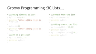 Groovy Programming :30 Lists….
• //adding element to list
• mylist.add(10)
• println "after adding list is
"+mylist
•
mylist<<20
• println "after adding list is
"+mylist
•
//add at a position
• mylist.add(2,22)
• println mylist
•
• //remove from the list
• mylist.remove(2)
• println mylist
•
//adding concat two list
• mylist=mylist+[30,40]
• println mylist
• mylist=mylist.plus([50])
• println mylist
 