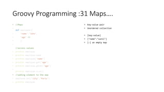 Groovy Programming :31 Maps….
• //Maps
•
def employee=[
• 'name':'John',
• 'age':40
• ]
•
//access values
• println employee
• println employee.name
• println employee['name']
• println employee.get('age')
• println employee.getAt('age')
•
println employee.size()
• //adding element to the map
• employee.put('city','Paris')
• println employee
• Key-value pair
• Unordered collection
• [key:value]
• [‘name’:’sunil’]
• [:] an empty map
 