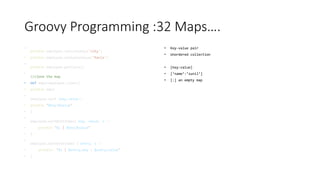 Groovy Programming :32 Maps….
•
println employee.containsKey('city')
• println employee.containsValue('Paris')
•
println employee.getClass()
•
//clone the map
• def emp2=employee.clone()
• println emp2
•
employee.each {key,value->
• println "$key:$value"
• }
•
employee.eachWithIndex{ key, value, i ->
• println "$i | $key:$value"
• }
•
employee.eachWithIndex { entry, i ->
• println "$i | $entry.key : $entry.value"
• }
• Key-value pair
• Unordered collection
• [key:value]
• [‘name’:’sunil’]
• [:] an empty map
 