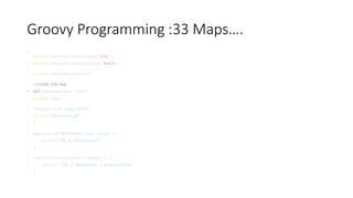 Groovy Programming :33 Maps….
•
println employee.containsKey('city')
• println employee.containsValue('Paris')
•
println employee.getClass()
•
//clone the map
• def emp2=employee.clone()
• println emp2
•
employee.each {key,value->
• println "$key:$value"
• }
•
employee.eachWithIndex{ key, value, i ->
• println "$i | $key:$value"
• }
•
employee.eachWithIndex { entry, i ->
• println "$i | $entry.key : $entry.value"
• }
 