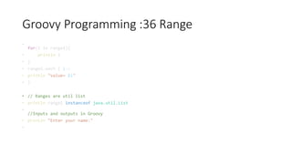 Groovy Programming :36 Range
•
for(i in range1){
• println i
• }
• range2.each { i->
• println "value= $i"
• }
• // Ranges are util list
• println range1 instanceof java.util.List
•
//Inputs and outputs in Groovy
• println "Enter your name:"
•
 