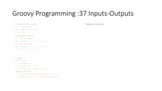 Groovy Programming :37 Inputs-Outputs
• // //Inputs and outputs in Groovy
• println "Enter your name:"
• def name=System.console().readLine()
• println "Hello $name"
•
//reading number, double etc
• print "Enter first number:"
• def num1=System.console().readLine().toInteger();
• print "Enter second number : "
• def num2=System.console().readLine().toInteger();
• print "$num1+$num2 ="+(num1+num2)
•
• // outputs
• def myname="Sunil"
• println "My name is $myname"
• printf "My name is %s n", myname
• printf "%s | %d | %.2f n",["Sunil",10,20.1203]
• //padding to the output
• printf "%s | %s | %d | %.2f n",["Sunil","Groovy",10,20.1203]
• printf "%-10s | %10s | %d | %.2f n",["Sunil","Groovy",10,20.1203]
•
• Readline() we can read the
 