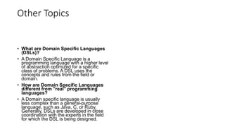 Other Topics
• What are Domain Specific Languages
(DSLs)?
• A Domain Specific Language is a
programming language with a higher level
of abstraction optimized for a specific
class of problems. A DSL uses the
concepts and rules from the field or
domain.
• How are Domain Specific Languages
different from "real" programming
languages?
• A Domain specific language is usually
less complex than a general-purpose
language, such as Java, C, or Ruby.
Generally, DSLs are developed in close
coordination with the experts in the field
for which the DSL is being designed.
 