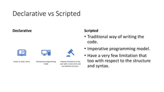 Declarative vs Scripted
Declarative
Easier to read / write Declarative programming
mode
Imposes limitations to the
user with a more strict and
pre-defined structure.
Scripted
• Traditional way of writing the
code.
• Imperative programming model.
• Have a very few limitation that
too with respect to the structure
and syntax.
 