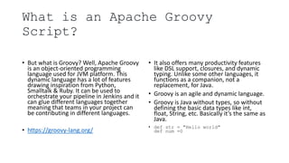What is an Apache Groovy
Script?
• But what is Groovy? Well, Apache Groovy
is an object-oriented programming
language used for JVM platform. This
dynamic language has a lot of features
drawing inspiration from Python,
Smalltalk & Ruby. It can be used to
orchestrate your pipeline in Jenkins and it
can glue different languages together
meaning that teams in your project can
be contributing in different languages.
• https://groovy-lang.org/
• It also offers many productivity features
like DSL support, closures, and dynamic
typing. Unlike some other languages, it
functions as a companion, not a
replacement, for Java.
• Groovy is an agile and dynamic language.
• Groovy is Java without types, so without
defining the basic data types like int,
float, String, etc. Basically it’s the same as
Java.
• def str = "Hello world"
def num =0
 