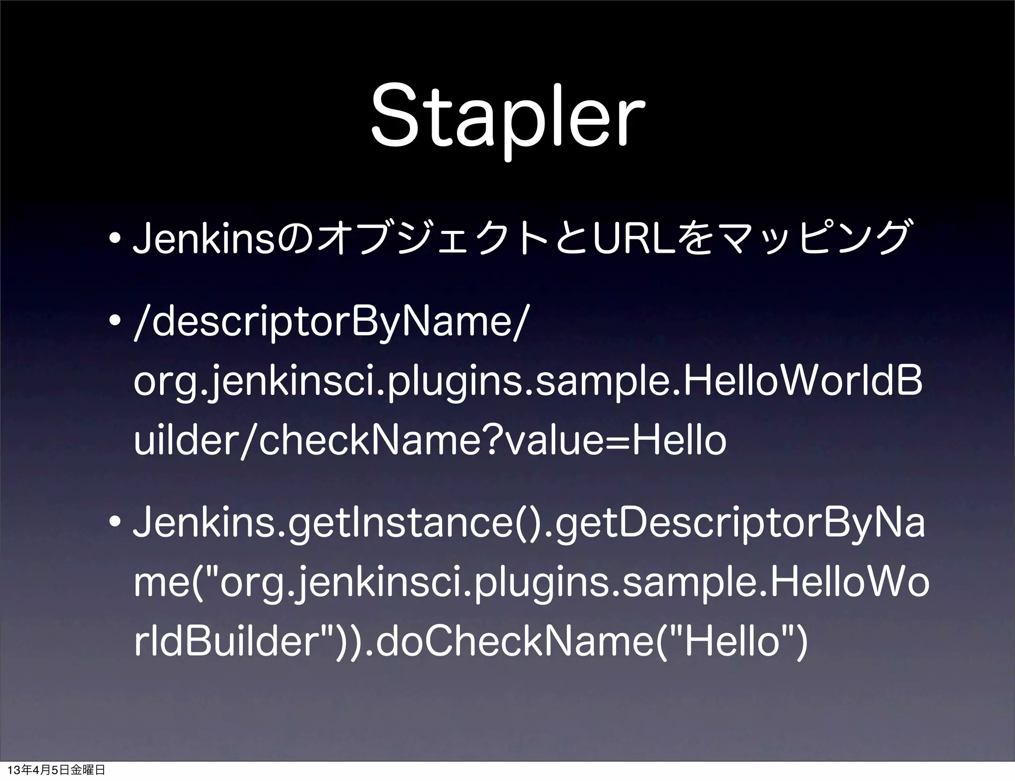 Stapler
         •JenkinsのオブジェクトとURLをマッピング
         •/descriptorByName/
             org.jenkinsci.plugins.sample.HelloWorldB
             uilder/checkName?value=Hello

         •Jenkins.getInstance().getDescriptorByNa
             me("org.jenkinsci.plugins.sample.HelloWo
             rldBuilder")).doCheckName("Hello")


13年4月5日金曜日
 