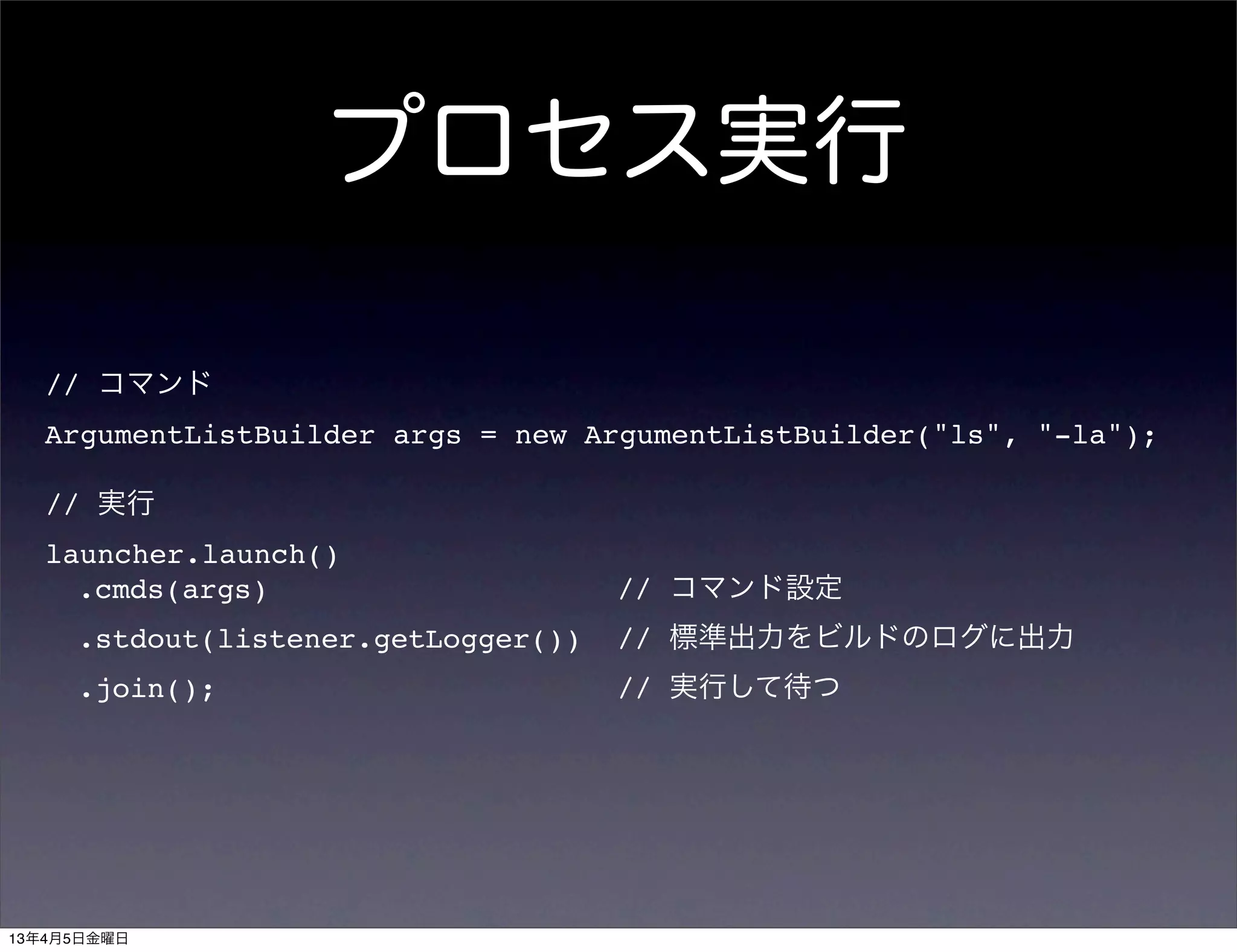 プロセス実行

   // コマンド
   ArgumentListBuilder args = new ArgumentListBuilder("ls", "-la");

   // 実行
   launcher.launch()
     .cmds(args)                     // コマンド設定
     .stdout(listener.getLogger())   // 標準出力をビルドのログに出力
     .join();                        // 実行して待つ




13年4月5日金曜日
 