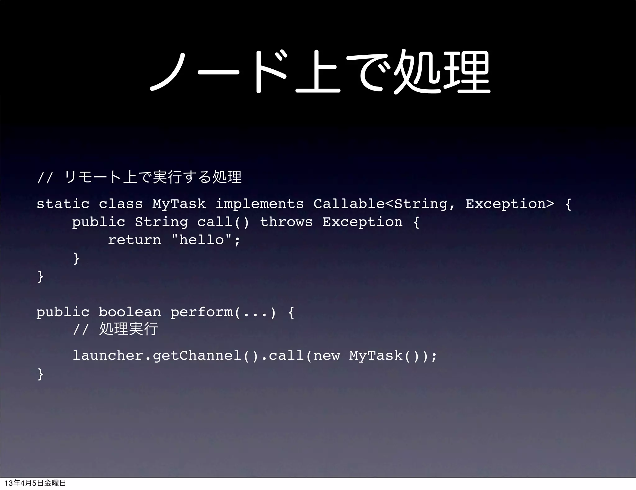 ノード上で処理
     // リモート上で実行する処理
     static class MyTask implements Callable<String, Exception> {
         public String call() throws Exception {
             return "hello";
         }
     }

     public boolean perform(...) {
         // 処理実行
             launcher.getChannel().call(new MyTask());
     }




13年4月5日金曜日
 