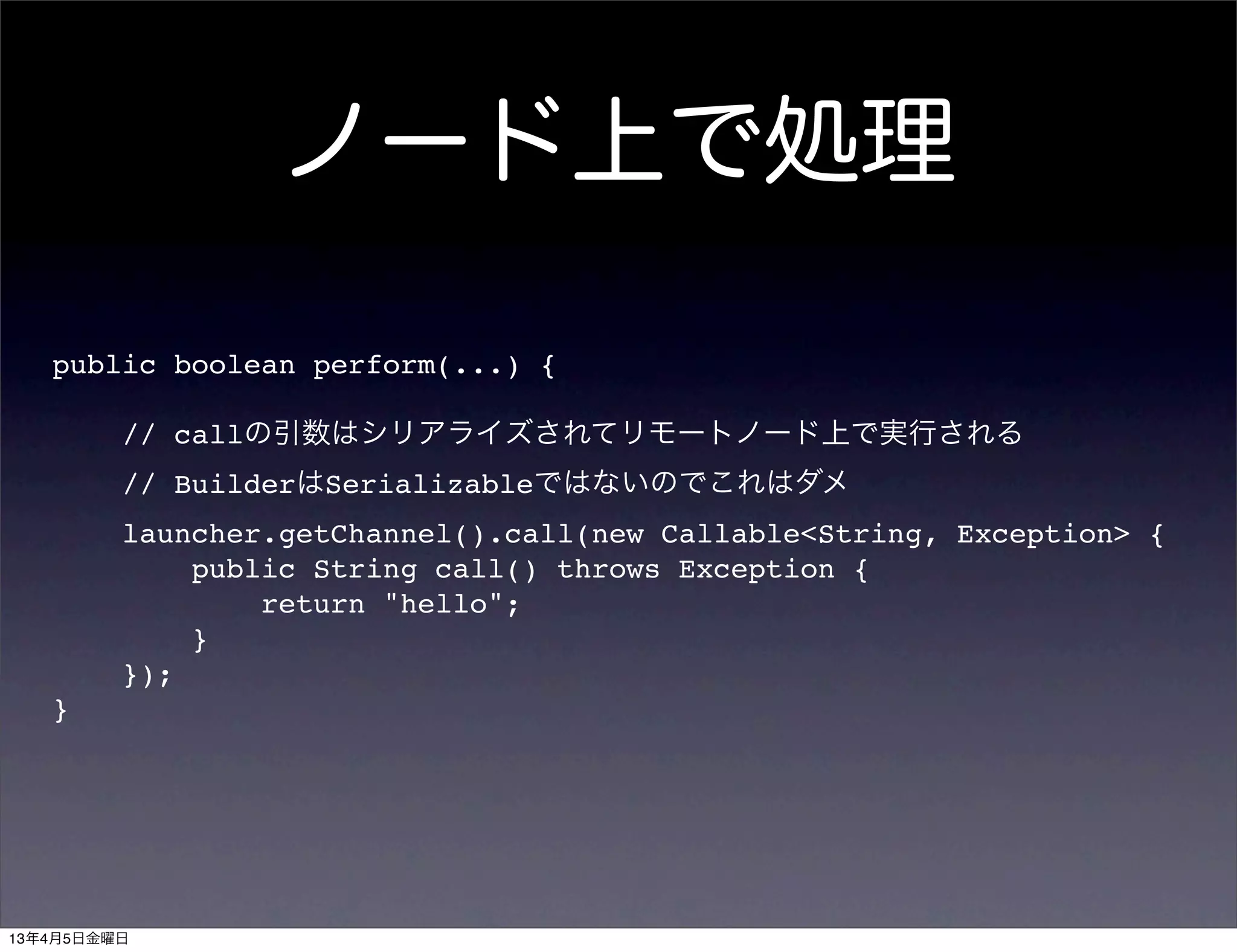 ノード上で処理

   public boolean perform(...) {

         // callの引数はシリアライズされてリモートノード上で実行される
         // BuilderはSerializableではないのでこれはダメ
         launcher.getChannel().call(new Callable<String, Exception> {
             public String call() throws Exception {
                 return "hello";
             }
         });
   }




13年4月5日金曜日
 