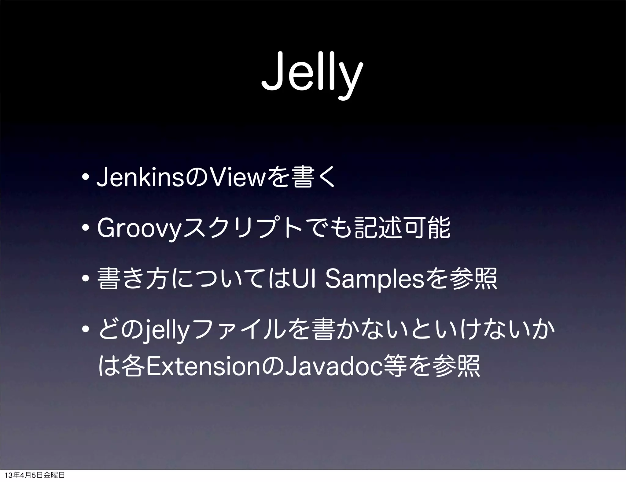 Jelly

             •JenkinsのViewを書く
             •Groovyスクリプトでも記述可能
             •書き方についてはUI Samplesを参照
             •どのjellyファイルを書かないといけないか
              は各ExtensionのJavadoc等を参照



13年4月5日金曜日
 