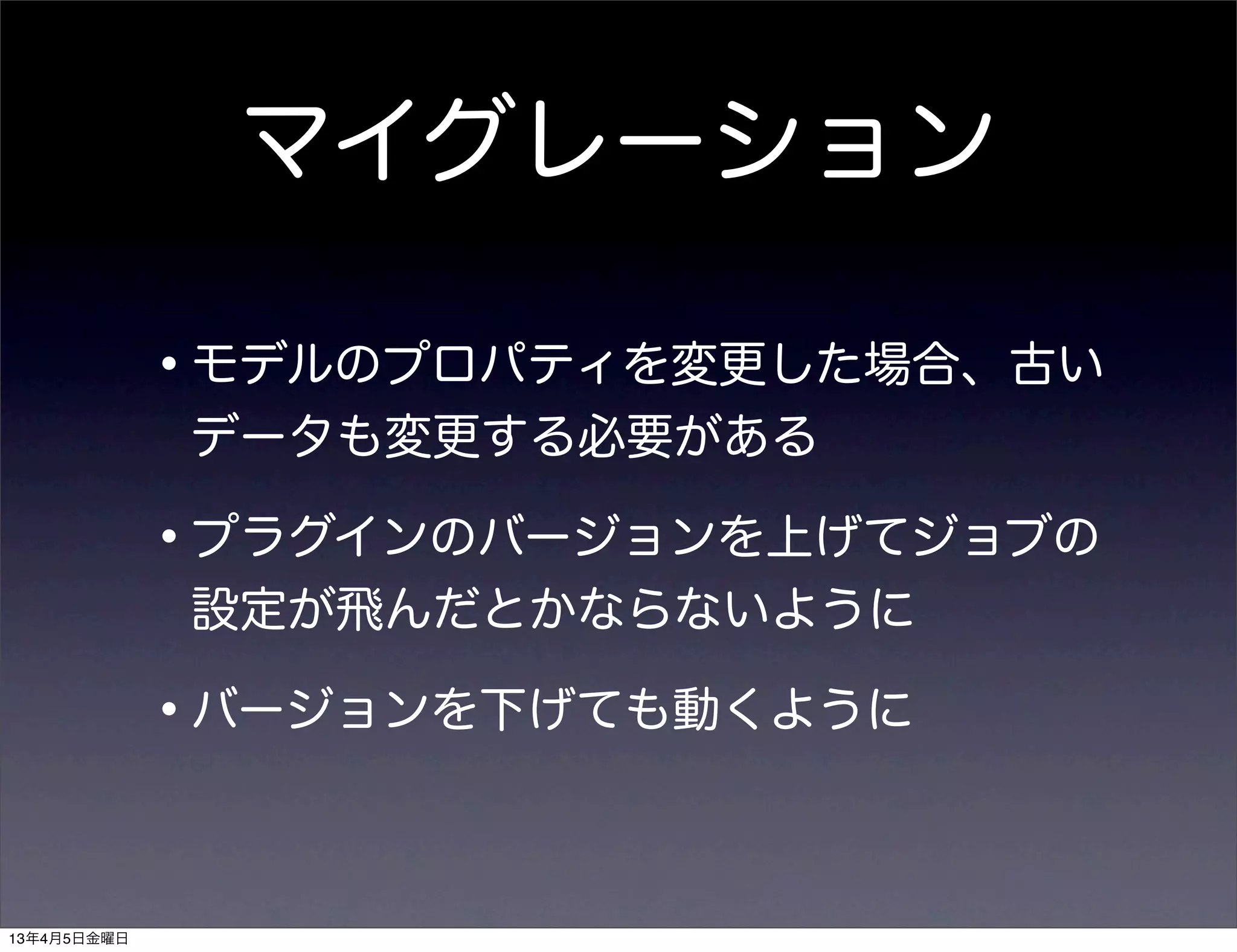 マイグレーション

             •モデルのプロパティを変更した場合、古い
             データも変更する必要がある

             •プラグインのバージョンを上げてジョブの
             設定が飛んだとかならないように

             •バージョンを下げても動くように

13年4月5日金曜日
 