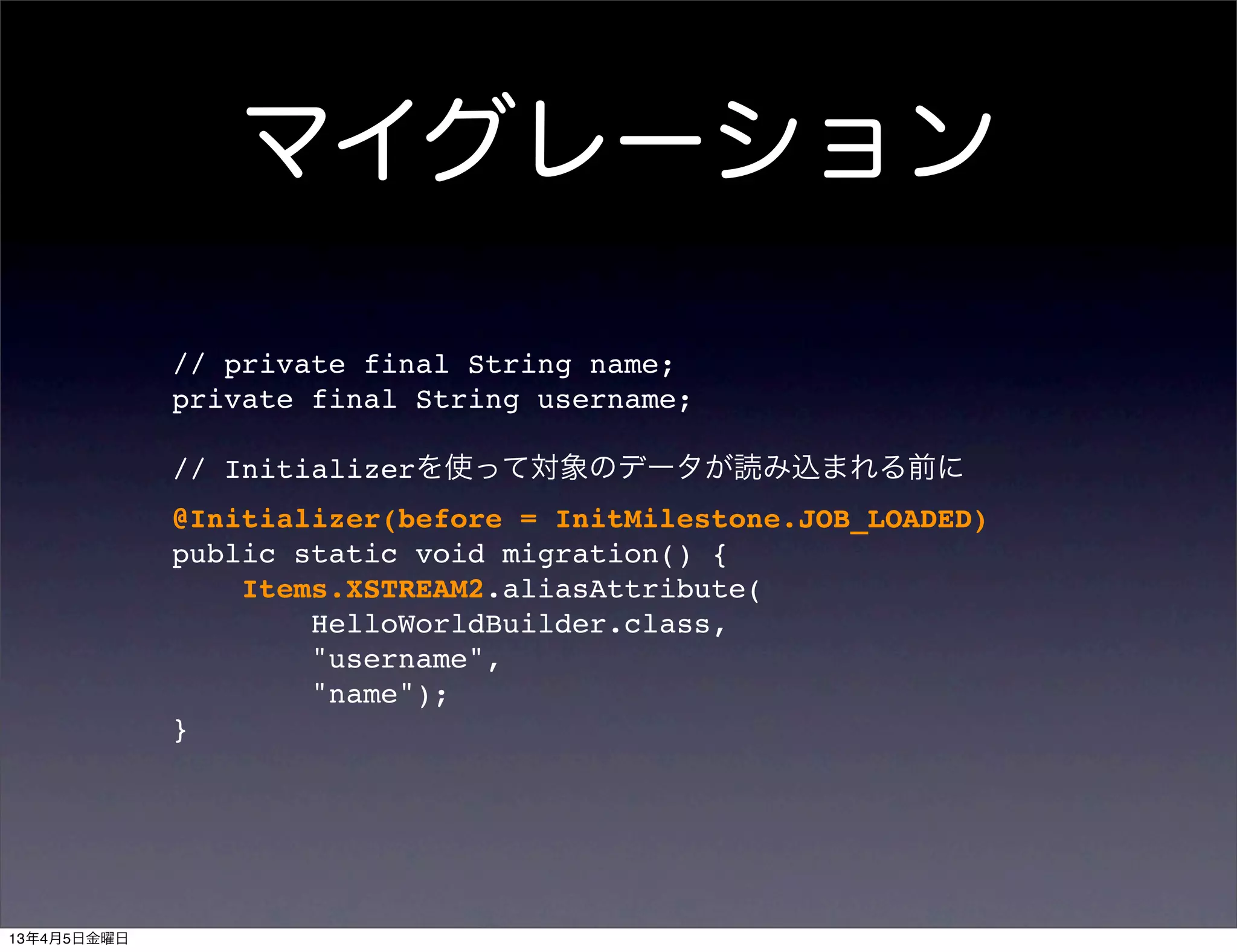 マイグレーション

             // private final String name;
             private final String username;

             // Initializerを使って対象のデータが読み込まれる前に
             @Initializer(before = InitMilestone.JOB_LOADED)
             public static void migration() {
                 Items.XSTREAM2.aliasAttribute(
                     HelloWorldBuilder.class,
                     "username",
                     "name");
             }




13年4月5日金曜日
 