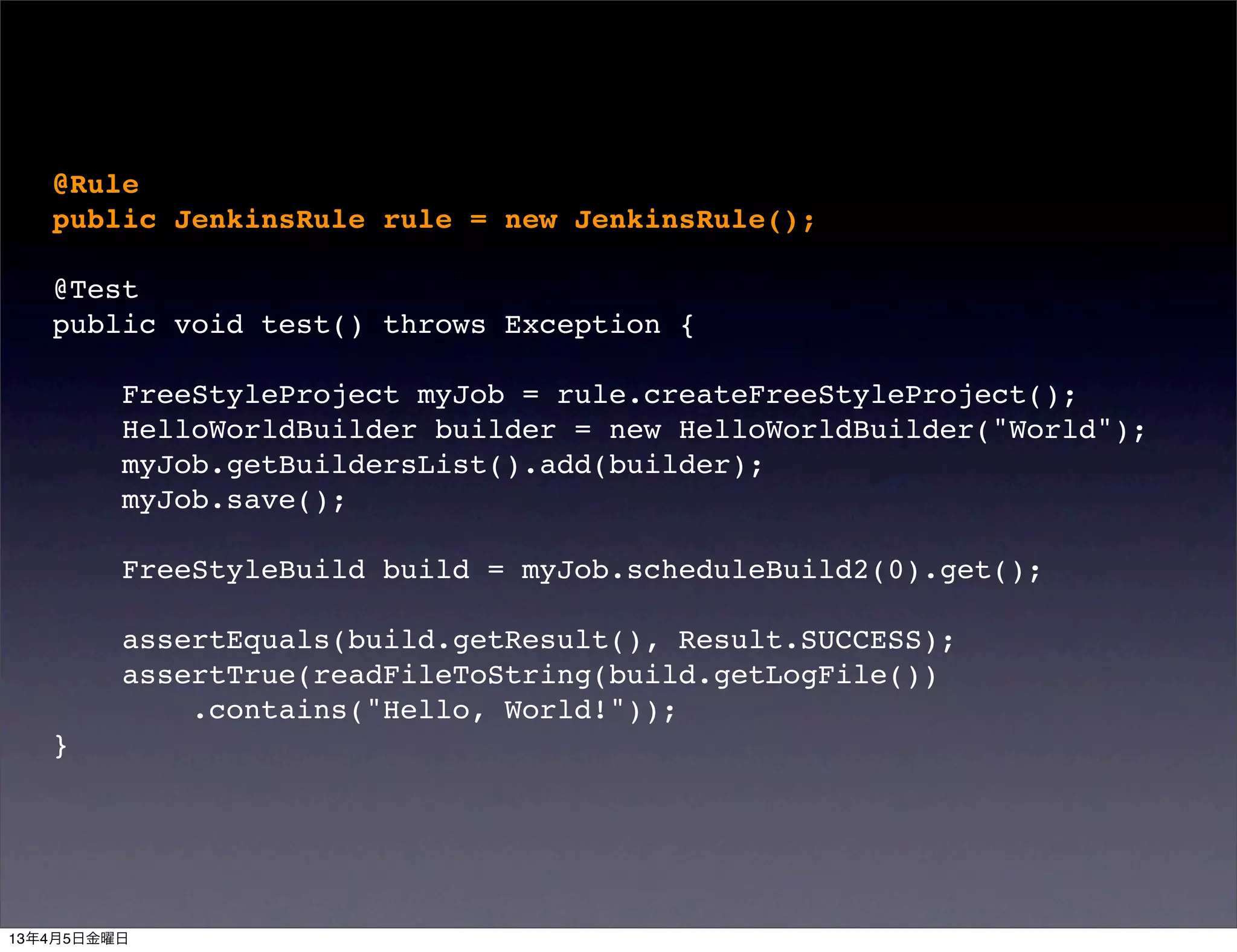 @Rule
   public JenkinsRule rule = new JenkinsRule();

   @Test
   public void test() throws Exception {

         FreeStyleProject myJob = rule.createFreeStyleProject();
         HelloWorldBuilder builder = new HelloWorldBuilder("World");
         myJob.getBuildersList().add(builder);
         myJob.save();

         FreeStyleBuild build = myJob.scheduleBuild2(0).get();

         assertEquals(build.getResult(), Result.SUCCESS);
         assertTrue(readFileToString(build.getLogFile())
             .contains("Hello, World!"));
   }




13年4月5日金曜日
 
