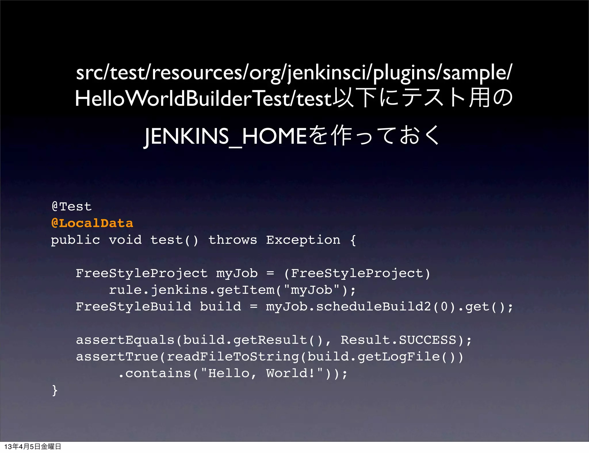 src/test/resources/org/jenkinsci/plugins/sample/
             HelloWorldBuilderTest/test以下にテスト用の
                     JENKINS_HOMEを作っておく

        @Test
        @LocalData
        public void test() throws Exception {

             FreeStyleProject myJob = (FreeStyleProject)
                 rule.jenkins.getItem("myJob");
             FreeStyleBuild build = myJob.scheduleBuild2(0).get();

             assertEquals(build.getResult(), Result.SUCCESS);
             assertTrue(readFileToString(build.getLogFile())
                  .contains("Hello, World!"));
        }



13年4月5日金曜日
 