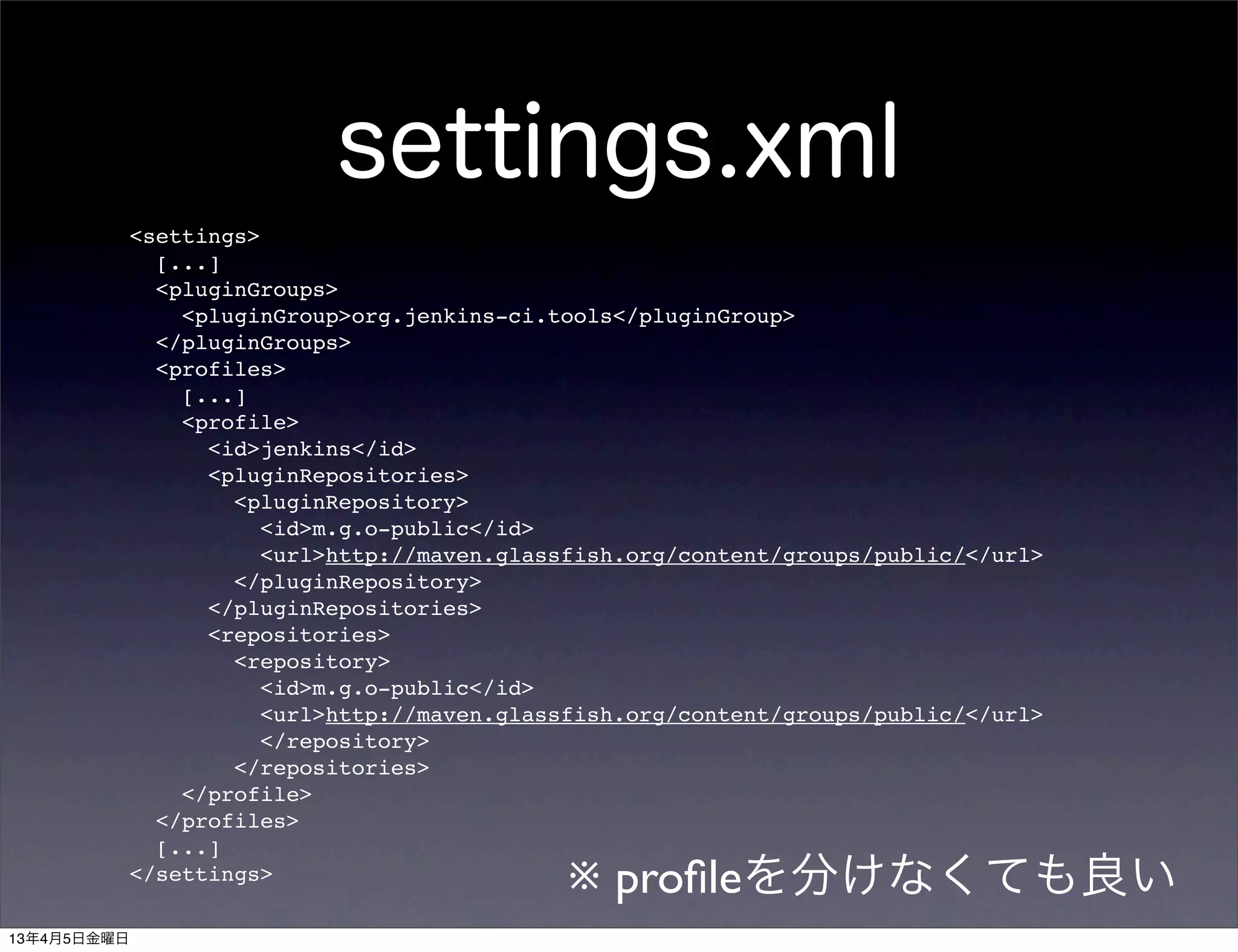 settings.xml
             <settings>
               [...]
               <pluginGroups>
                 <pluginGroup>org.jenkins-ci.tools</pluginGroup>
               </pluginGroups>
               <profiles>
                 [...]
                 <profile>
                   <id>jenkins</id>
                   <pluginRepositories>
                     <pluginRepository>
                        <id>m.g.o-public</id>
                        <url>http://maven.glassfish.org/content/groups/public/</url>
                     </pluginRepository>
                   </pluginRepositories>
                   <repositories>
                     <repository>
                        <id>m.g.o-public</id>
                        <url>http://maven.glassfish.org/content/groups/public/</url>
                        </repository>
                     </repositories>
                 </profile>
               </profiles>
               [...]
             </settings>
                                              ※ proﬁleを分けなくても良い
13年4月5日金曜日
 