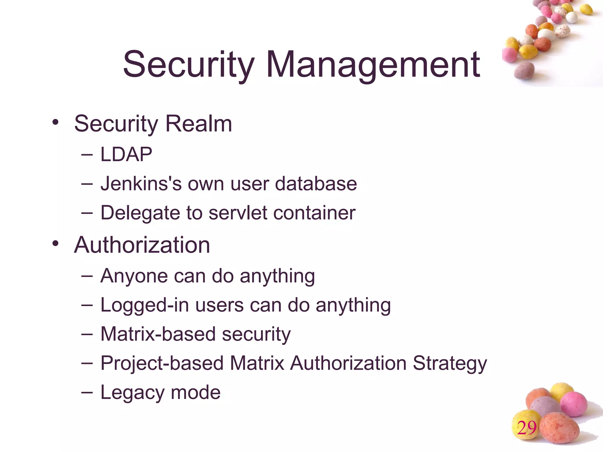 29 
Security Management 
• Security Realm 
– LDAP 
– Jenkins's own user database 
– Delegate to servlet container 
• Authorization 
– Anyone can do anything 
– Logged-in users can do anything 
– Matrix-based security 
– Project-based Matrix Authorization Strategy 
– Legacy mode 
 