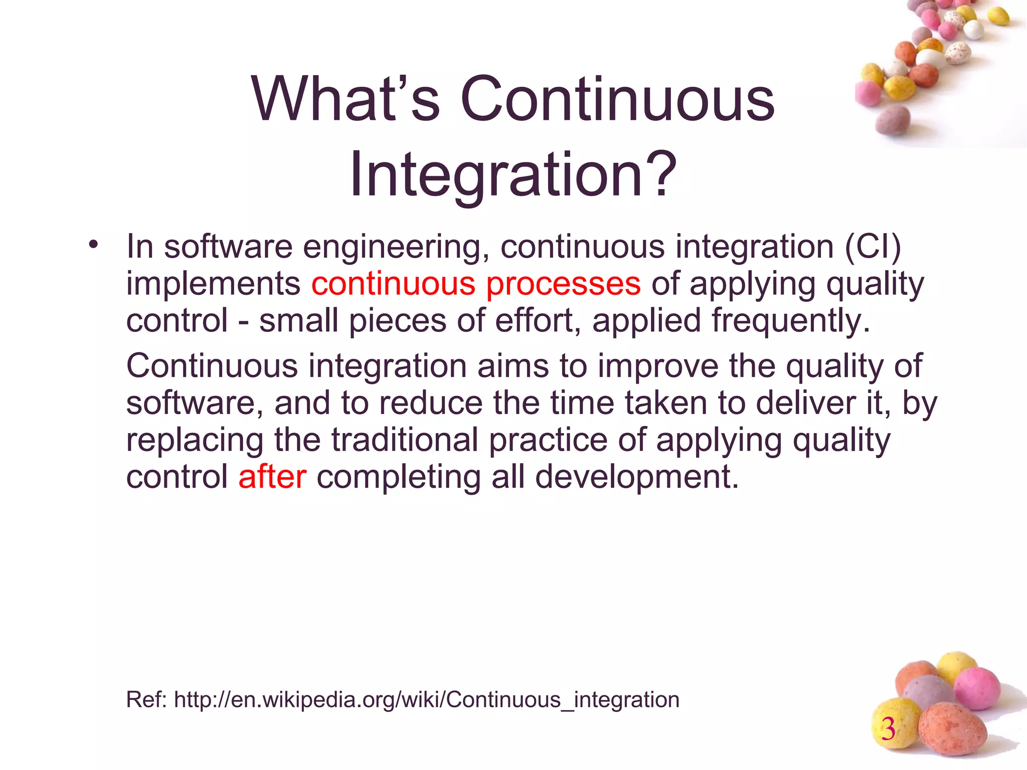 3 
What’s Continuous 
Integration? 
• In software engineering, continuous integration (CI) 
implements continuous processes of applying quality 
control - small pieces of effort, applied frequently. 
Continuous integration aims to improve the quality of 
software, and to reduce the time taken to deliver it, by 
replacing the traditional practice of applying quality 
control after completing all development. 
Ref: http://en.wikipedia.org/wiki/Continuous_integration 
 