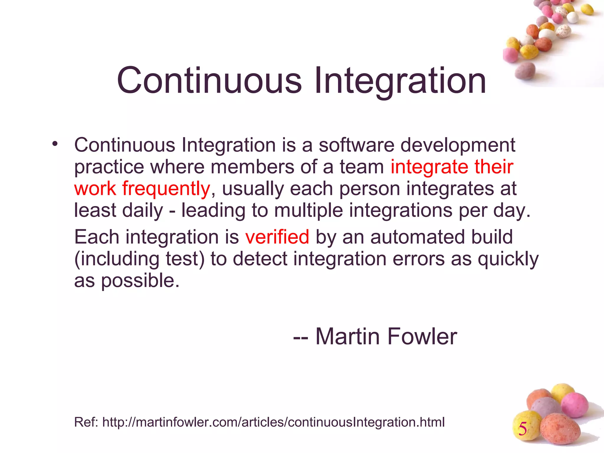 5 
Continuous Integration 
• Continuous Integration is a software development 
practice where members of a team integrate their 
work frequently, usually each person integrates at 
least daily - leading to multiple integrations per day. 
Each integration is verified by an automated build 
(including test) to detect integration errors as quickly 
as possible. 
-- Martin Fowler 
Ref: http://martinfowler.com/articles/continuousIntegration.html 
 