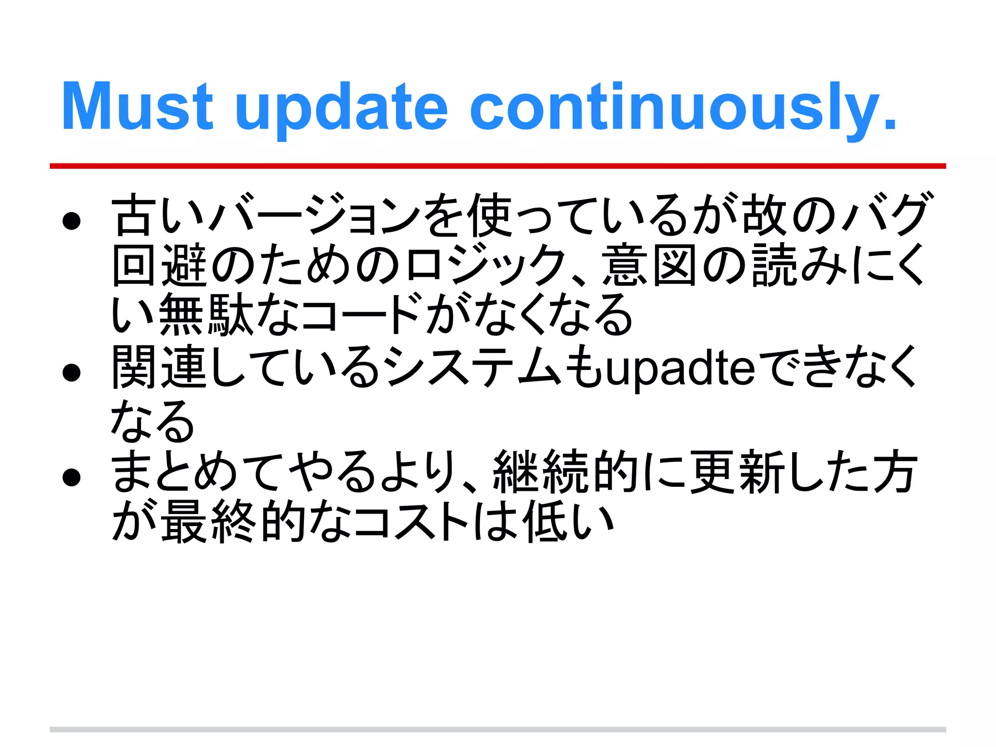 Must update continuously.
● 古いバージョンを使っているが故のバグ
回避のためのロジック、意図の読みにく
い無駄なコードがなくなる
● 関連しているシステムもupadteできなく
なる
● まとめてやるより、継続的に更新した方
が最終的なコストは低い
 