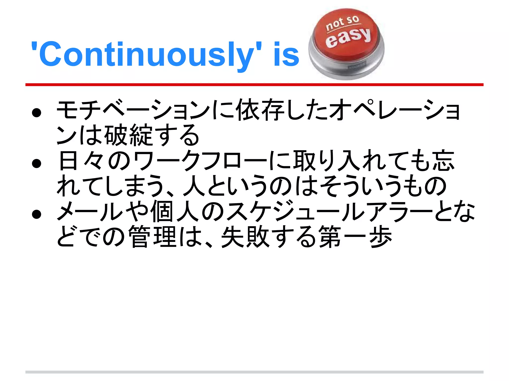 'Continuously' is
● モチベーションに依存したオペレーショ
ンは破綻する
● 日々のワークフローに取り入れても忘
れてしまう、人というのはそういうもの
● メールや個人のスケジュールアラーとな
どでの管理は、失敗する第一歩
 