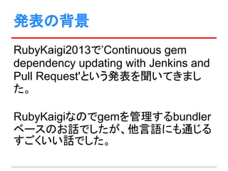 発表の背景
RubyKaigi2013で’Continuous gem
dependency updating with Jenkins and
Pull Request'という発表を聞いてきまし
た。
RubyKaigiなのでgemを管理するbundler
ベースのお話でしたが、他言語にも通じる
すごくいい話でした。
 