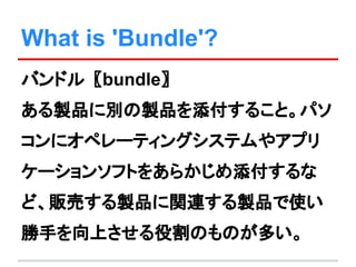 What is 'Bundle'?
バンドル〖bundle〗
ある製品に別の製品を添付すること。パソ
コンにオペレーティングシステムやアプリ
ケーションソフトをあらかじめ添付するな
ど、販売する製品に関連する製品で使い
勝手を向上させる役割のものが多い。
 