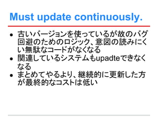 Must update continuously.
● 古いバージョンを使っているが故のバグ
回避のためのロジック、意図の読みにく
い無駄なコードがなくなる
● 関連しているシステムもupadteできなく
なる
● まとめてやるより、継続的に更新した方
が最終的なコストは低い
 