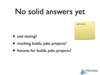 No solid answers yet

• unit testing?
• mocking builds, jobs, projects?
• ﬁxtures for builds, jobs, projects?
 