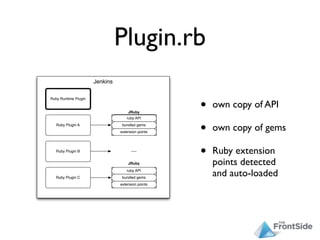 Plugin.rb
                      Jenkins



                                                   •
Ruby Runtime Plugin

                                                       own copy of API
                                    JRuby
                                   ruby API
   Ruby Plugin A                 bundled gems
                                extension points   •   own copy of gems

   Ruby Plugin B                      .....
                                                   •   Ruby extension
                                    JRuby              points detected
   Ruby Plugin C
                                   ruby API
                                 bundled gems
                                                       and auto-loaded
                                extension points
 