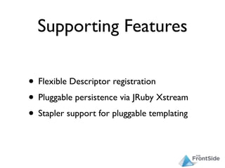 Supporting Features

• Flexible Descriptor registration
• Pluggable persistence via JRuby Xstream
• Stapler support for pluggable templating
 