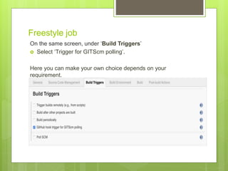 Freestyle job
On the same screen, under ‘Build Triggers’
 Select ‘Trigger for GITScm polling’.
Here you can make your own choice depends on your
requirement.
 