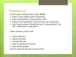 Freestyle job
On the same setting screen, under ‘Build’
 Select ‘Clean before build?’ checkmark.
 Enter Configuration, Xcode Schema File.
 Select ‘Pack application, build and sign .ipa’ checkmark,
 Add ‘Export method’ (Should be one in 'development', 'ad-
hoc', 'enterprise' or 'app-store'.)
Select following check mark
 Upload Bitcode
 Upload Symbols
 Compile Bitcode
 Pack on demand resources
 Strip Swift Symbols
Screen would be look like in next screen
 