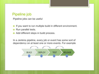 Pipeline job
Pipeline jobs can be useful
 If you want to run multiple build in different environment.
 Run parallel tests.
 Add different steps in build process.
In a Jenkins pipeline, every job or event has some sort of
dependency on at least one or more events. For example
 