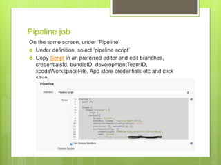 Pipeline job
On the same screen, under ‘Pipeline’
 Under definition, select ‘pipeline script’
 Copy Script in an preferred editor and edit branches,
credentialsId, bundleID, developmentTeamID,
xcodeWorkspaceFile, App store credentials etc and click
save.
 
