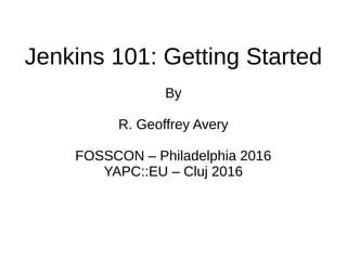 Jenkins 101: Getting Started
By
R. Geoffrey Avery
FOSSCON – Philadelphia 2016
YAPC::EU – Cluj 2016
 