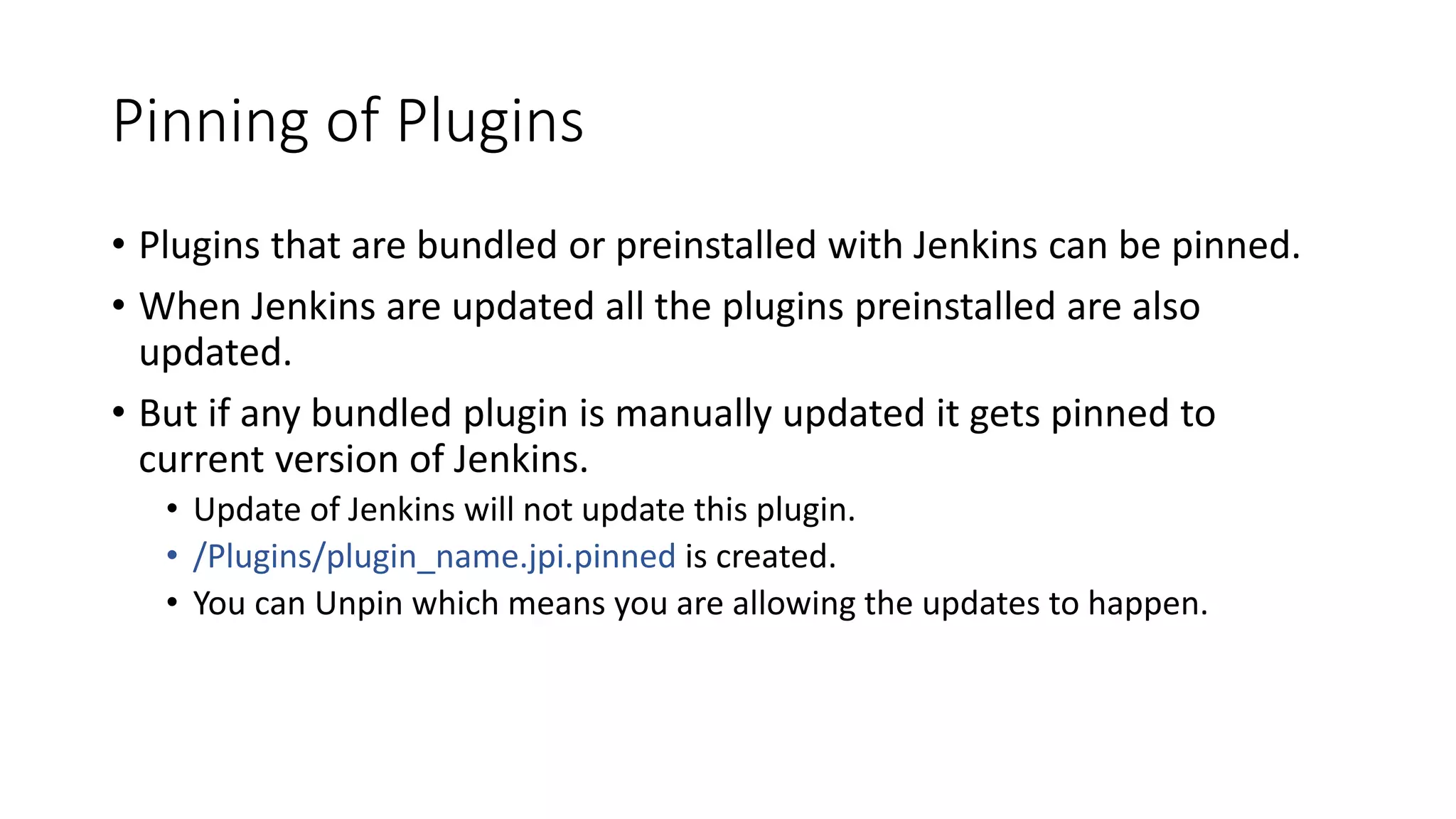 Pinning of Plugins
• Plugins that are bundled or preinstalled with Jenkins can be pinned.
• When Jenkins are updated all the plugins preinstalled are also
updated.
• But if any bundled plugin is manually updated it gets pinned to
current version of Jenkins.
• Update of Jenkins will not update this plugin.
• /Plugins/plugin_name.jpi.pinned is created.
• You can Unpin which means you are allowing the updates to happen.
 