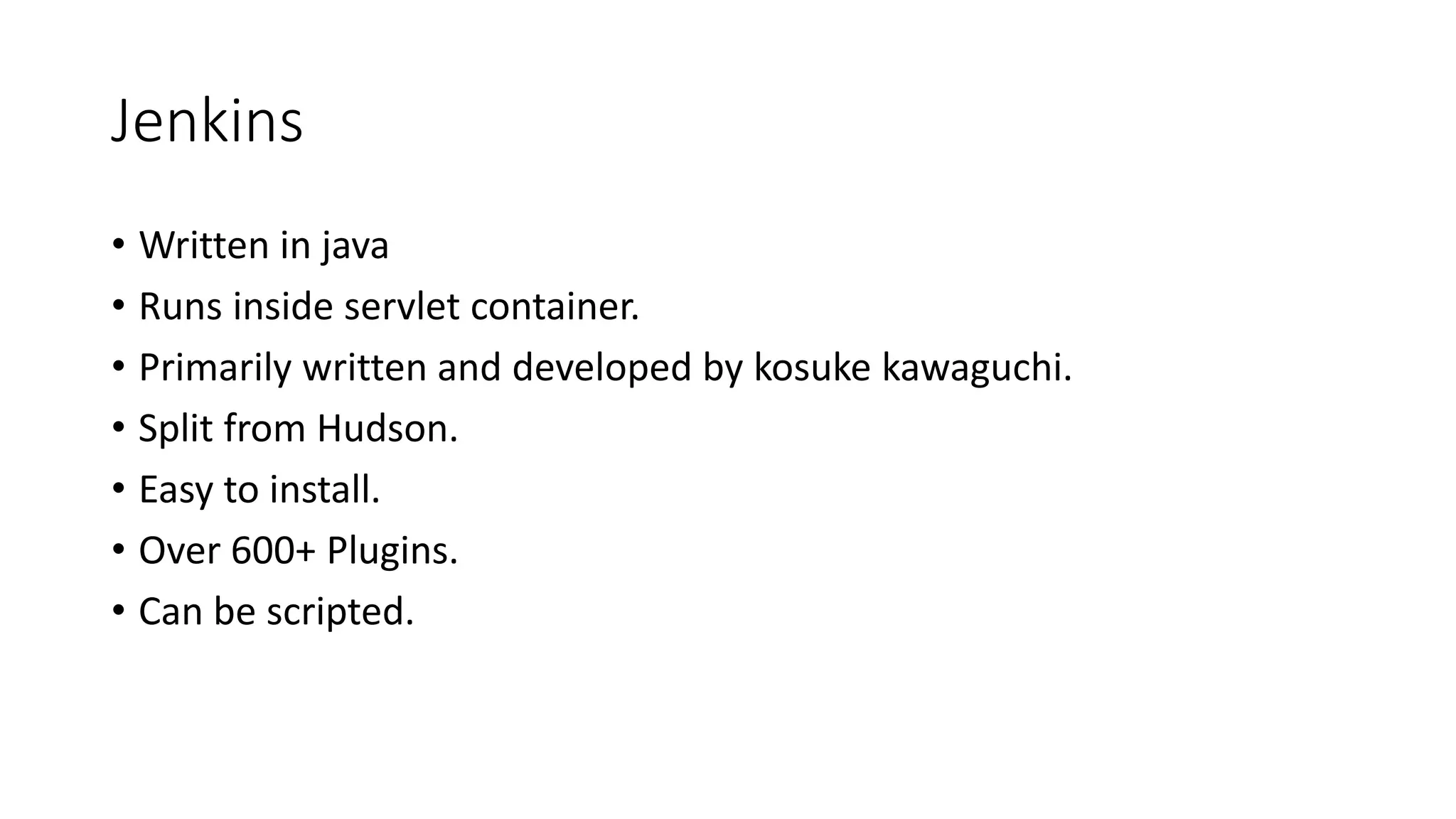 Jenkins
• Written in java
• Runs inside servlet container.
• Primarily written and developed by kosuke kawaguchi.
• Split from Hudson.
• Easy to install.
• Over 600+ Plugins.
• Can be scripted.
 