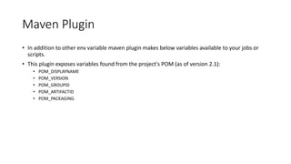 Maven Plugin
• In addition to other env variable maven plugin makes below variables available to your jobs or
scripts.
• This plugin exposes variables found from the project's POM (as of version 2.1):
• POM_DISPLAYNAME
• POM_VERSION
• POM_GROUPID
• POM_ARTIFACTID
• POM_PACKAGING
 