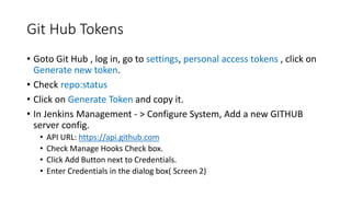 Git Hub Tokens
• Goto Git Hub , log in, go to settings, personal access tokens , click on
Generate new token.
• Check repo:status
• Click on Generate Token and copy it.
• In Jenkins Management - > Configure System, Add a new GITHUB
server config.
• API URL: https://api.github.com
• Check Manage Hooks Check box.
• Click Add Button next to Credentials.
• Enter Credentials in the dialog box( Screen 2)
 