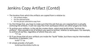 Credential Plugin
• Provides convenient way to organize credentials across domains and
maintains password secret once.
• Used by other plugins indirectly when you are required to provide
credentials.
• There are multiple credentials plugin including.
• Plain credentials
• SSH Credentials
• Google Oath
• Dockers Common
 