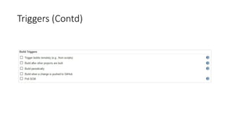 Jenkins Copy Artifact (Contd)
• Files matched by the "Artifacts to copy" field are copied to the same directory structure as the
source build had You can use the "Flatten directories" option if you want the file(s) to be copied
to the root of the build workspace.
• Projects must enable “permission to copy Artifact” and select the project which is authorized to
copy artifacts.
 