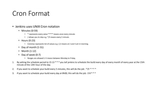• The location from which the artifacts are copied from is relative to:
• - the artifacts folder,
• - for the selected build,
• - for the job you selected to copy from
• So, first things first, you have to make sure that the job that you are copying from is actually
archiving the artifacts. It will not copy files from workspace (there are other plugins for that).
• To archive your artifacts, in the job the creates them, select post-build action "Archive the
artifacts", then provide a list of artifacts you want to archive, relative to workspace. For example,
to archive all zip files, regardless of where they are, use:
**/*.zip
• Or if you know that all your artifacts are inside the "build" folder, but there may be intermediate
directories in between, use:
build/**/*.zip
• Or simply provide a full path:
build/myartifactsfolder/myfile.zip
Jenkins Copy Artifact (Contd)
 