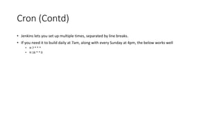 Jenkins Copy Artifact (Contd)
• Now, to view the artifacts available, navigate in your browser to the URL of the job from which
you want to copy, select the build you wish to copy from, and then append /artifact/ at the end,
or just click "Build Artifacts" link on the page:
example: http://localhost/job/YourJob/lastBuild/artifact/
• This will show a directory structure and all available artifacts. You can reference this in the "Copy
Artifacts" post-build step directly. Or you can use wildcards. For example, if you want to ignore
any directory structure, and just copy all *.zip files, your "Artifacts to copy" field should be:
**/*.zip
• The double stars ignore directories in between. You can use comma to separate multiple entries.
Alternatively, if you leave this field blank, it will copy all available artifacts.
• On the receiving end, the "Target directory" is relative to the Workspace of the job that is calling
the "Copy Artifacts" step.
• Lastly, if you don't care about the directory structure, check mark the "Flatten directories" option,
so that all artifacts end up in the same place, ignoring any folders in between.
 