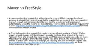 Cron Format
• Jenkins uses UNIX Cron notation
• Minutes (0-59)
• * represents every value ***** means once every minute.
• / allows you to skip e.g. */5 means every 5 minute.
• Hours (0-23)
• Commas represents list of values e.g. 2,3 means at 2 and 3 am in morning.
• Day of month (1-31)
• Month (1-12)
• Day of week (0-7)
• Ranges are allowed 1-5 means between Monday to Friday.
1. By setting the schedule period to 15 13 * * * you tell jenkins to schedule the build every day of every month of every year at the 15th
minute of the 13th hour of the day.
2. If you want to schedule your build every 5 minutes, this will do the job : */5 * * * *
3. If you want to schedule your build every day at 8h00, this will do the job : 0 8 * * *
 