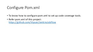 Configure Pom.xml
• To know how to configure pom.xml to set up code coverage tools.
• Refer pom.xml of this project:
https://github.com/Viyaan/JenkinsJobFlow
 