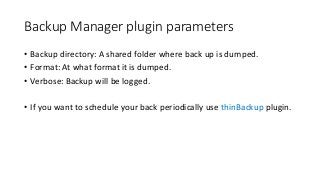 Backup Manager plugin parameters
• Backup directory: A shared folder where back up is dumped.
• Format: At what format it is dumped.
• Verbose: Backup will be logged.
• If you want to schedule your back periodically use thinBackup plugin.
 