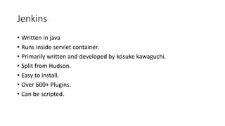Jenkins
• Written in java
• Runs inside servlet container.
• Primarily written and developed by kosuke kawaguchi.
• Split from Hudson.
• Easy to install.
• Over 600+ Plugins.
• Can be scripted.
 